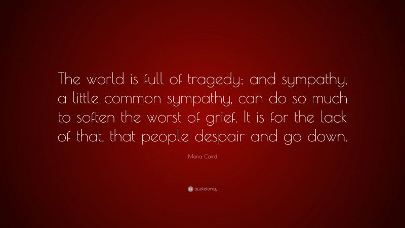 Mona Caird Quote: “The world is full of tragedy; and sympathy, a little common sympathy, can do so much to soften the worst of grief. It is for the lack of that, that people despair and go down.”