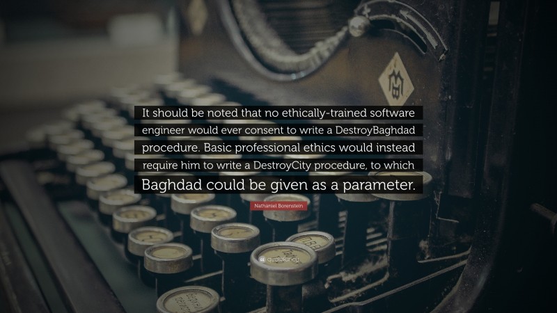 Nathaniel Borenstein Quote: “It should be noted that no ethically-trained software engineer would ever consent to write a DestroyBaghdad procedure. Basic professional ethics would instead require him to write a DestroyCity procedure, to which Baghdad could be given as a parameter.”