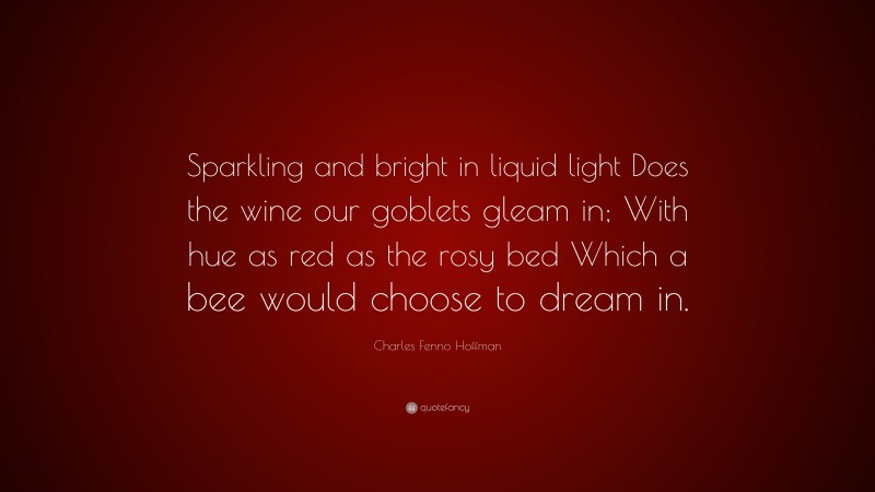 Charles Fenno Hoffman Quote: “Sparkling and bright in liquid light Does the wine our goblets gleam in; With hue as red as the rosy bed Which a bee would choose to dream in.”