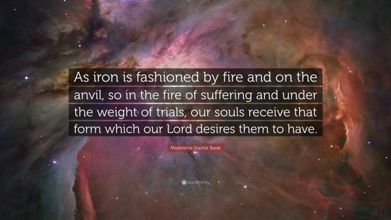 Madeleine Sophie Barat Quote: “As iron is fashioned by fire and on the anvil, so in the fire of suffering and under the weight of trials, our souls receive that form which our Lord desires them to have.”
