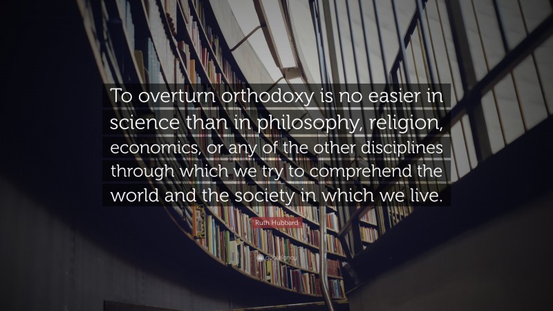 Ruth Hubbard Quote: “To overturn orthodoxy is no easier in science than in philosophy, religion, economics, or any of the other disciplines through which we try to comprehend the world and the society in which we live.”