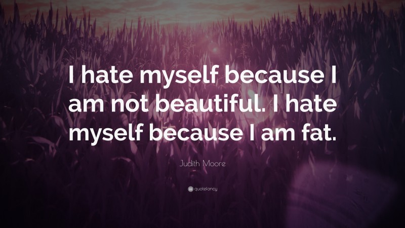 Judith Moore Quote: “I hate myself because I am not beautiful. I hate myself because I am fat.”