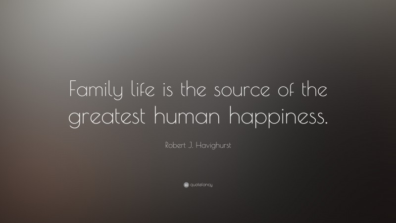 Robert J. Havighurst Quote: “Family life is the source of the greatest human happiness.”