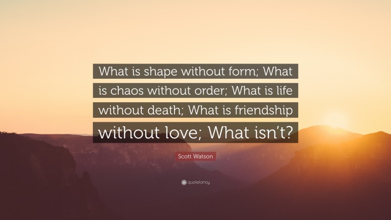 Scott Watson Quote: “What is shape without form; What is chaos without order; What is life without death; What is friendship without love; What isn’t?”