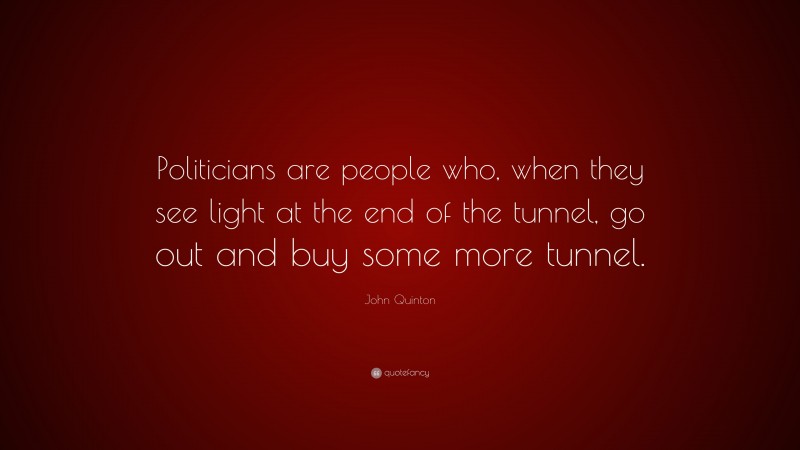 John Quinton Quote: “Politicians are people who, when they see light at the end of the tunnel, go out and buy some more tunnel.”