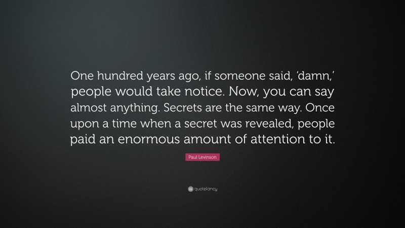 Paul Levinson Quote: “One hundred years ago, if someone said, ‘damn,’ people would take notice. Now, you can say almost anything. Secrets are the same way. Once upon a time when a secret was revealed, people paid an enormous amount of attention to it.”
