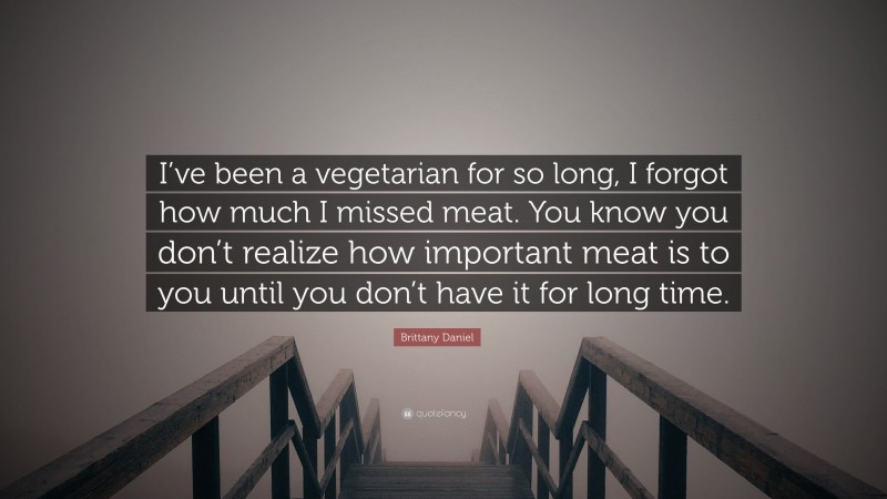 Brittany Daniel Quote: “I’ve been a vegetarian for so long, I forgot how much I missed meat. You know you don’t realize how important meat is to you until you don’t have it for long time.”