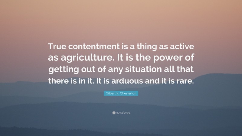 Gilbert K. Chesterton Quote: “True contentment is a thing as active as agriculture. It is the power of getting out of any situation all that there is in it. It is arduous and it is rare.”