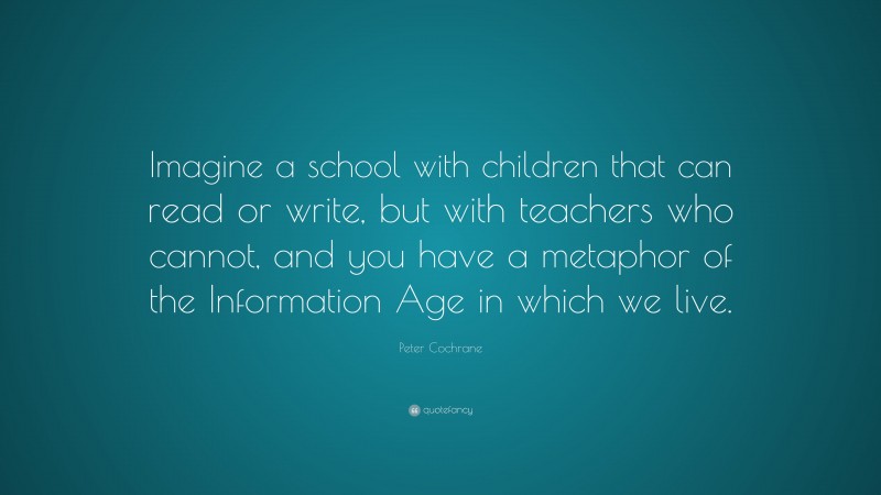 Peter Cochrane Quote: “Imagine a school with children that can read or write, but with teachers who cannot, and you have a metaphor of the Information Age in which we live.”
