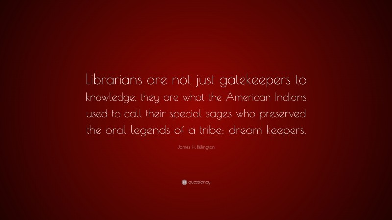 James H. Billington Quote: “Librarians are not just gatekeepers to knowledge, they are what the American Indians used to call their special sages who preserved the oral legends of a tribe: dream keepers.”