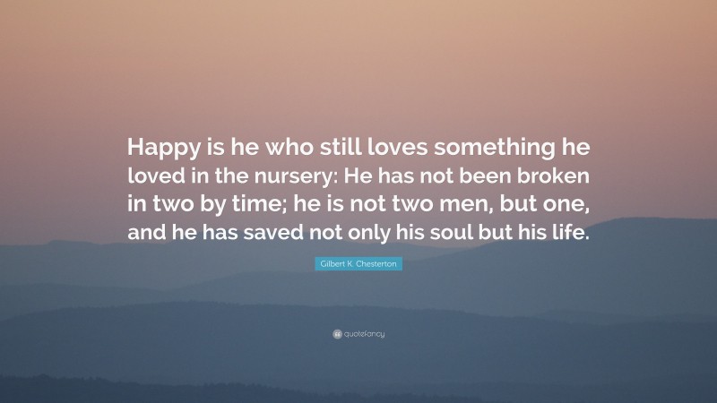 Gilbert K. Chesterton Quote: “Happy is he who still loves something he loved in the nursery: He has not been broken in two by time; he is not two men, but one, and he has saved not only his soul but his life.”