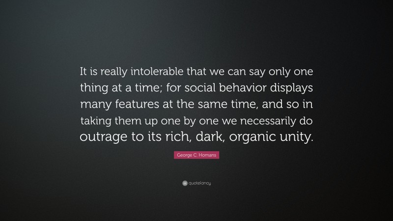 George C. Homans Quote: “It is really intolerable that we can say only one thing at a time; for social behavior displays many features at the same time, and so in taking them up one by one we necessarily do outrage to its rich, dark, organic unity.”