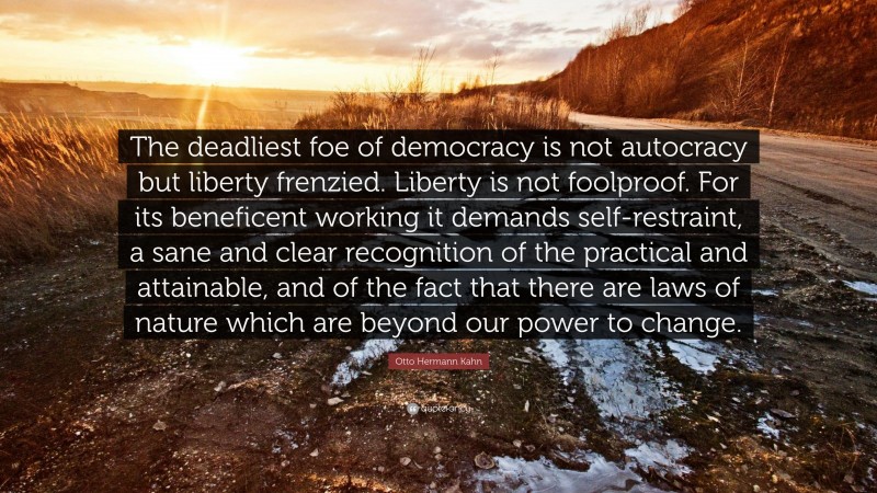 Otto Hermann Kahn Quote: “The deadliest foe of democracy is not autocracy but liberty frenzied. Liberty is not foolproof. For its beneficent working it demands self-restraint, a sane and clear recognition of the practical and attainable, and of the fact that there are laws of nature which are beyond our power to change.”