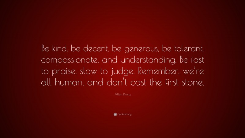 Allen Drury Quote: “Be kind, be decent, be generous, be tolerant, compassionate, and understanding. Be fast to praise, slow to judge. Remember, we’re all human, and don’t cast the first stone.”