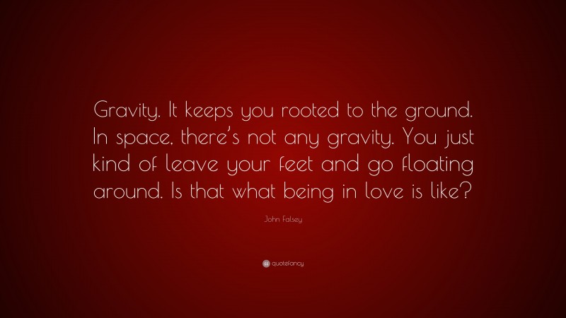 John Falsey Quote: “Gravity. It keeps you rooted to the ground. In space, there’s not any gravity. You just kind of leave your feet and go floating around. Is that what being in love is like?”