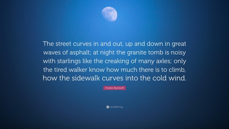 Charles Reznikoff Quote: “The street curves in and out, up and down in great waves of asphalt; at night the granite tomb is noisy with starlings like the creaking of many axles; only the tired walker know how much there is to climb, how the sidewalk curves into the cold wind.”
