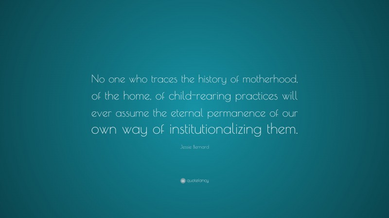 Jessie Bernard Quote: “No one who traces the history of motherhood, of the home, of child-rearing practices will ever assume the eternal permanence of our own way of institutionalizing them.”