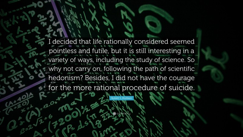 Robert S. Mulliken Quote: “I decided that life rationally considered seemed pointless and futile, but it is still interesting in a variety of ways, including the study of science. So why not carry on, following the path of scientific hedonism? Besides, I did not have the courage for the more rational procedure of suicide.”
