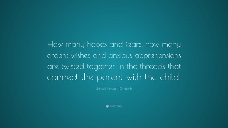 Samuel Griswold Goodrich Quote: “How many hopes and fears, how many ardent wishes and anxious apprehensions are twisted together in the threads that connect the parent with the child!”