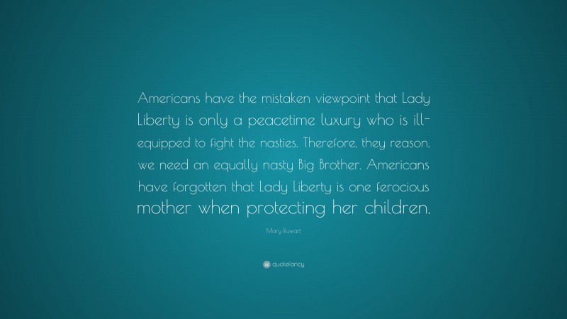 Mary Ruwart Quote: “Americans have the mistaken viewpoint that Lady Liberty is only a peacetime luxury who is ill-equipped to fight the nasties. Therefore, they reason, we need an equally nasty Big Brother. Americans have forgotten that Lady Liberty is one ferocious mother when protecting her children.”