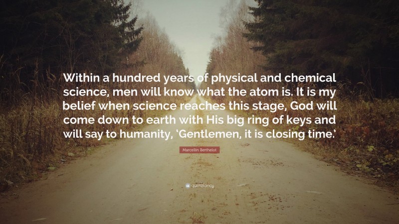 Marcellin Berthelot Quote: “Within a hundred years of physical and chemical science, men will know what the atom is. It is my belief when science reaches this stage, God will come down to earth with His big ring of keys and will say to humanity, ‘Gentlemen, it is closing time.’”