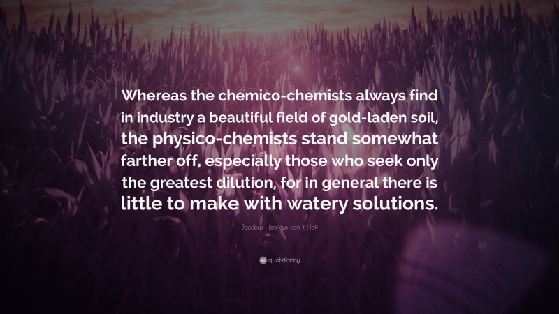 Jacobus Henricus van 't Hoff Quote: “Whereas the chemico-chemists always find in industry a beautiful field of gold-laden soil, the physico-chemists stand somewhat farther off, especially those who seek only the greatest dilution, for in general there is little to make with watery solutions.”