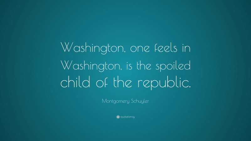 Montgomery Schuyler Quote: “Washington, one feels in Washington, is the spoiled child of the republic.”