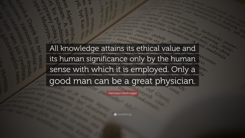 Hermann Nothnagel Quote: “All knowledge attains its ethical value and its human significance only by the human sense with which it is employed. Only a good man can be a great physician.”