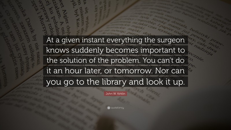 John W. Kirklin Quote: “At a given instant everything the surgeon knows suddenly becomes important to the solution of the problem. You can’t do it an hour later, or tomorrow. Nor can you go to the library and look it up.”