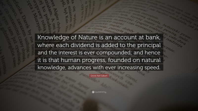 Grove Karl Gilbert Quote: “Knowledge of Nature is an account at bank, where each dividend is added to the principal and the interest is ever compounded; and hence it is that human progress, founded on natural knowledge, advances with ever increasing speed.”