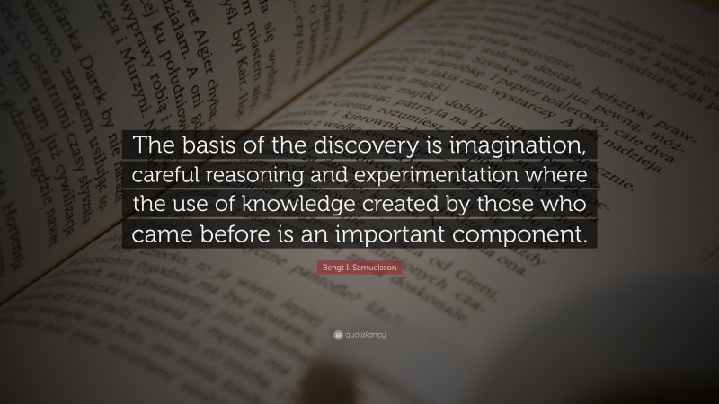 Bengt I. Samuelsson Quote: “The basis of the discovery is imagination, careful reasoning and experimentation where the use of knowledge created by those who came before is an important component.”