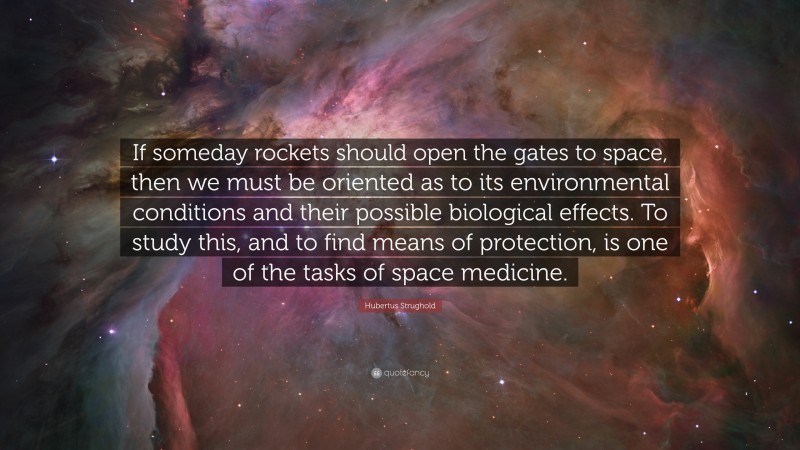 Hubertus Strughold Quote: “If someday rockets should open the gates to space, then we must be oriented as to its environmental conditions and their possible biological effects. To study this, and to find means of protection, is one of the tasks of space medicine.”