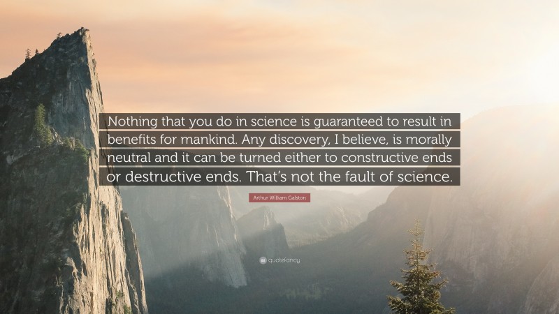 Arthur William Galston Quote: “Nothing that you do in science is guaranteed to result in benefits for mankind. Any discovery, I believe, is morally neutral and it can be turned either to constructive ends or destructive ends. That’s not the fault of science.”