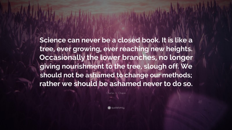 Charles V. Chapin Quote: “Science can never be a closed book. It is like a tree, ever growing, ever reaching new heights. Occasionally the lower branches, no longer giving nourishment to the tree, slough off. We should not be ashamed to change our methods; rather we should be ashamed never to do so.”