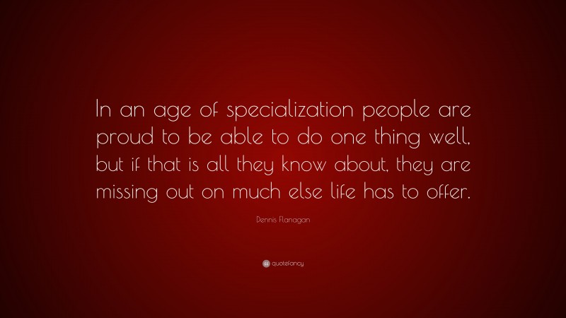 Dennis Flanagan Quote: “In an age of specialization people are proud to be able to do one thing well, but if that is all they know about, they are missing out on much else life has to offer.”