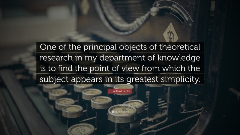 J. Willard Gibbs Quote: “One of the principal objects of theoretical research in my department of knowledge is to find the point of view from which the subject appears in its greatest simplicity.”