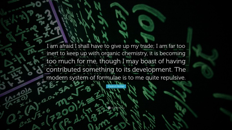 Friedrich Wohler Quote: “I am afraid I shall have to give up my trade; I am far too inert to keep up with organic chemistry, it is becoming too much for me, though I may boast of having contributed something to its development. The modern system of formulae is to me quite repulsive.”