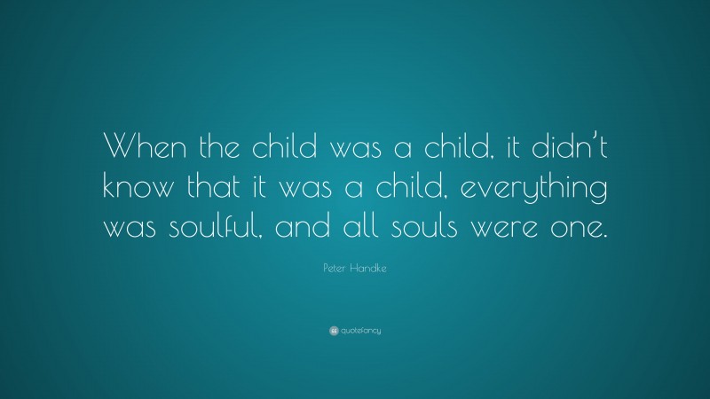 Peter Handke Quote: “When the child was a child, it didn’t know that it was a child, everything was soulful, and all souls were one.”