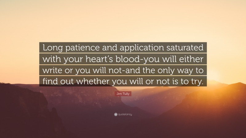 Jim Tully Quote: “Long patience and application saturated with your heart’s blood-you will either write or you will not-and the only way to find out whether you will or not is to try.”