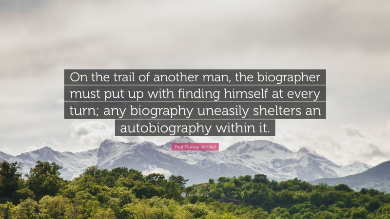 Paul Murray Kendall Quote: “On the trail of another man, the biographer must put up with finding himself at every turn; any biography uneasily shelters an autobiography within it.”