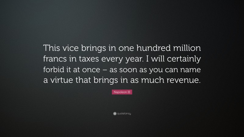 Napoleon III Quote: “This vice brings in one hundred million francs in taxes every year. I will certainly forbid it at once – as soon as you can name a virtue that brings in as much revenue.”