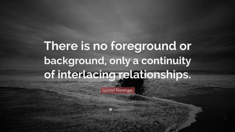 Lyonel Feininger Quote: “There is no foreground or background, only a continuity of interlacing relationships.”