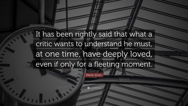 Martin Esslin Quote: “It has been rightly said that what a critic wants to understand he must, at one time, have deeply loved, even if only for a fleeting moment.”