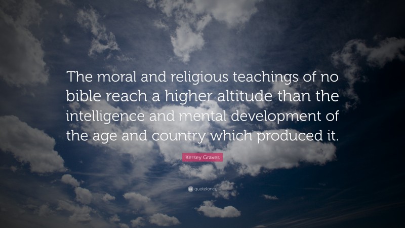 Kersey Graves Quote: “The moral and religious teachings of no bible reach a higher altitude than the intelligence and mental development of the age and country which produced it.”