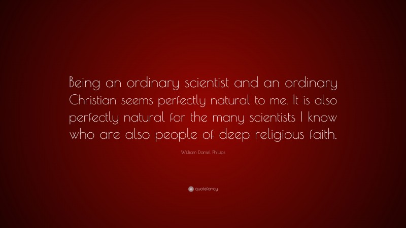 William Daniel Phillips Quote: “Being an ordinary scientist and an ordinary Christian seems perfectly natural to me. It is also perfectly natural for the many scientists I know who are also people of deep religious faith.”