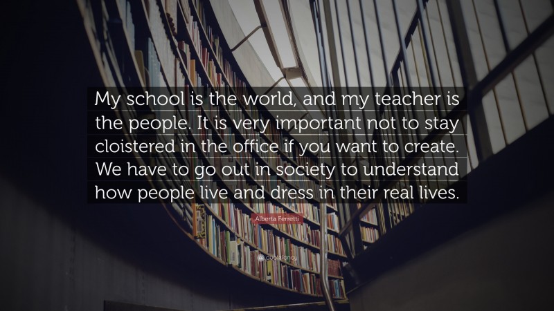 Alberta Ferretti Quote: “My school is the world, and my teacher is the people. It is very important not to stay cloistered in the office if you want to create. We have to go out in society to understand how people live and dress in their real lives.”