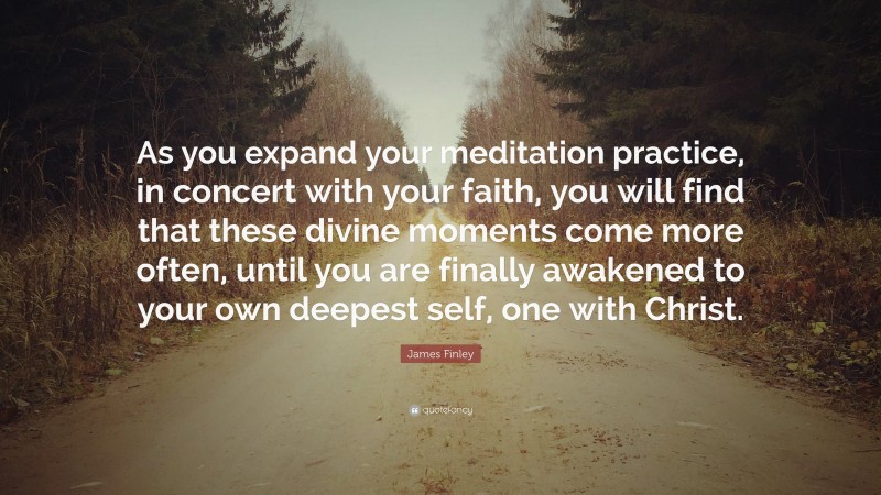 James Finley Quote: “As you expand your meditation practice, in concert with your faith, you will find that these divine moments come more often, until you are finally awakened to your own deepest self, one with Christ.”