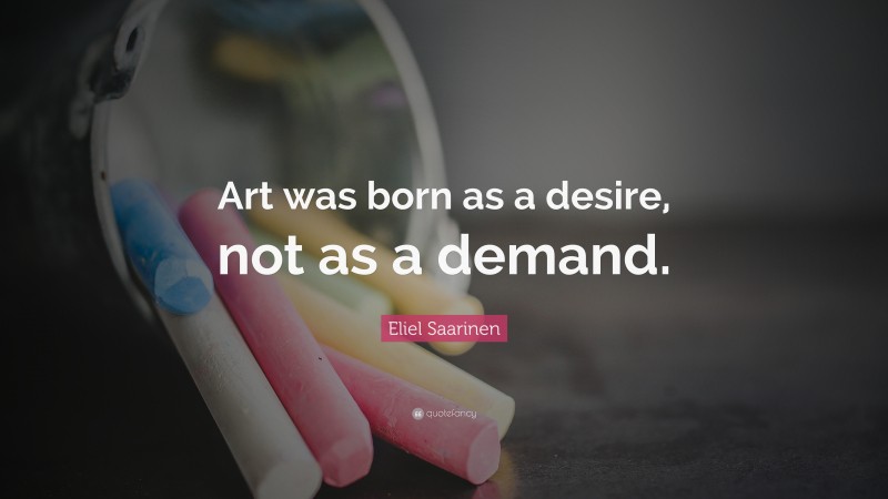 Eliel Saarinen Quote: “Art was born as a desire, not as a demand.”