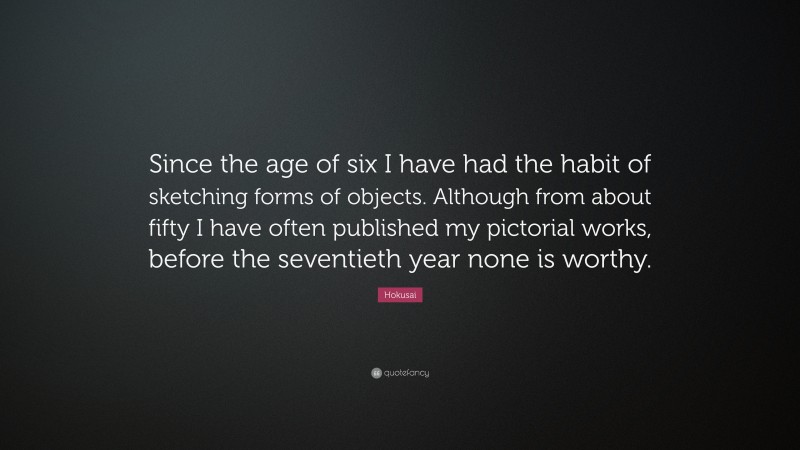Hokusai Quote: “Since the age of six I have had the habit of sketching forms of objects. Although from about fifty I have often published my pictorial works, before the seventieth year none is worthy.”