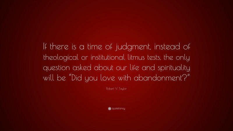 Robert V. Taylor Quote: “If there is a time of judgment, instead of theological or institutional litmus tests, the only question asked about our life and spirituality will be “Did you love with abandonment?””